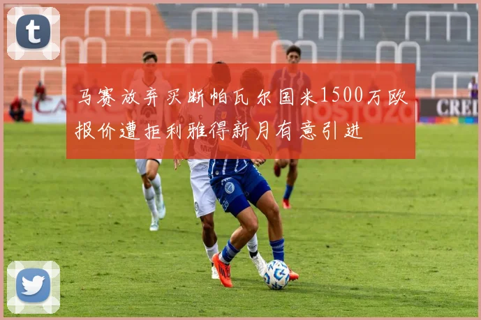 马赛放弃买断帕瓦尔国米1500万欧报价遭拒利雅得新月有意引进