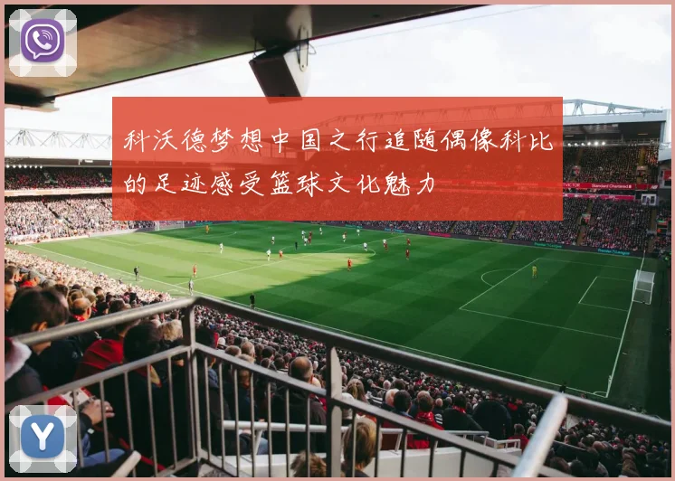 科沃德梦想中国之行追随偶像科比的足迹感受篮球文化魅力