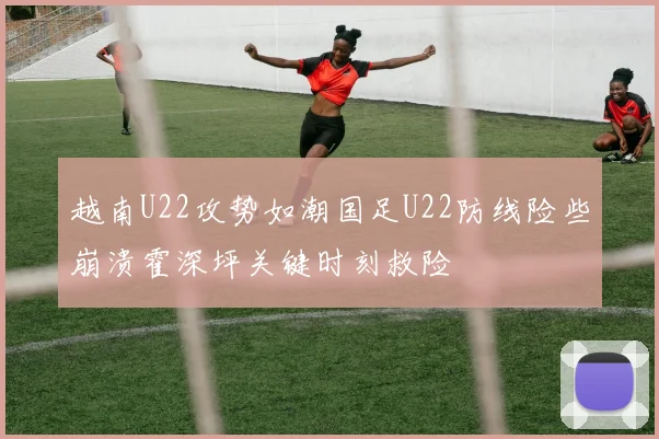 越南U22攻势如潮国足U22防线险些崩溃霍深坪关键时刻救险
