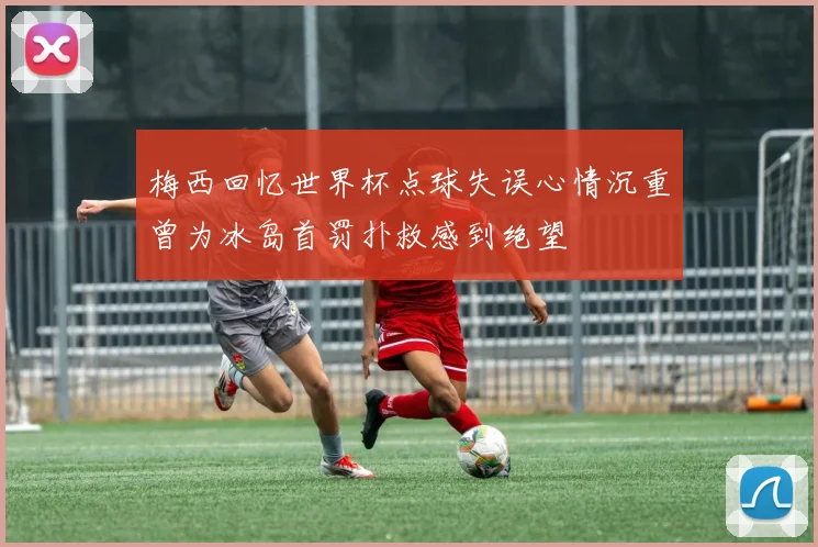 梅西回忆世界杯点球失误心情沉重曾为冰岛首罚扑救感到绝望