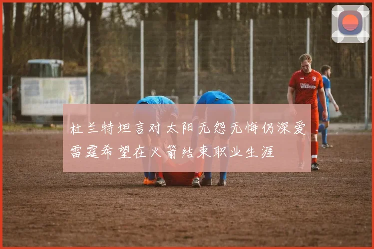 杜兰特坦言对太阳无怨无悔仍深爱雷霆希望在火箭结束职业生涯