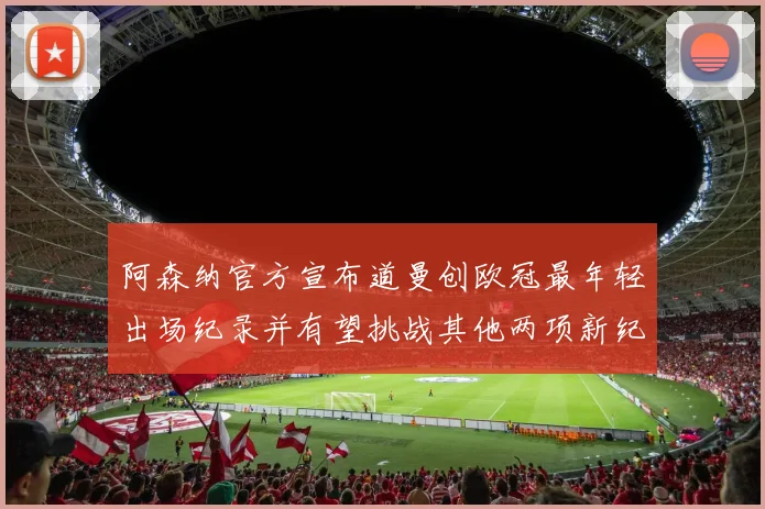 阿森纳官方宣布道曼创欧冠最年轻出场纪录并有望挑战其他两项新纪录