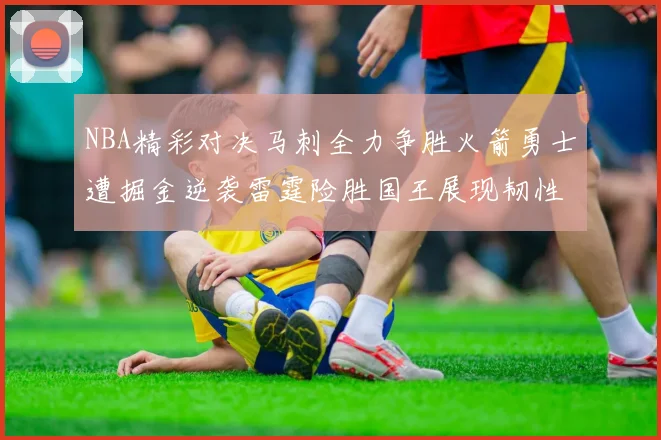 NBA精彩对决马刺全力争胜火箭勇士遭掘金逆袭雷霆险胜国王展现韧性