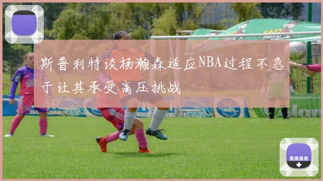 斯普利特谈杨瀚森适应NBA过程不急于让其承受高压挑战