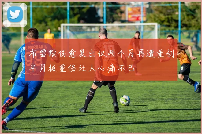 布雷默伤愈复出仅两个月再遭重创半月板重伤让人心痛不已