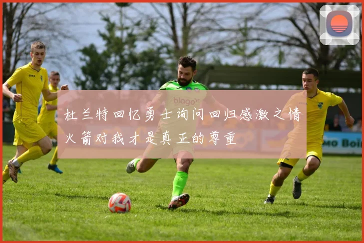 杜兰特回忆勇士询问回归感激之情火箭对我才是真正的尊重