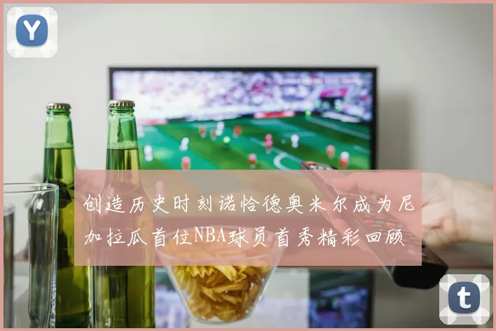 创造历史时刻诺恰德奥米尔成为尼加拉瓜首位NBA球员首秀精彩回顾