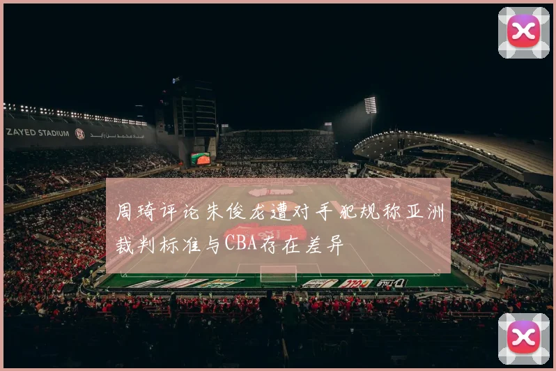 周琦评论朱俊龙遭对手犯规称亚洲裁判标准与CBA存在差异