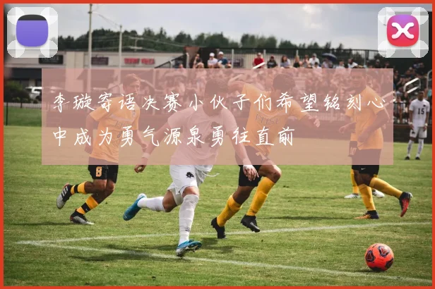 李璇寄语决赛小伙子们希望铭刻心中成为勇气源泉勇往直前