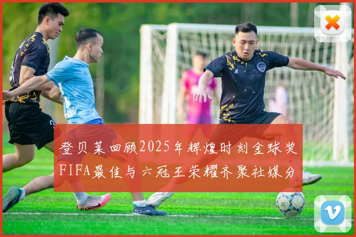 登贝莱回顾2025年辉煌时刻金球奖FIFA最佳与六冠王荣耀齐聚社媒分享