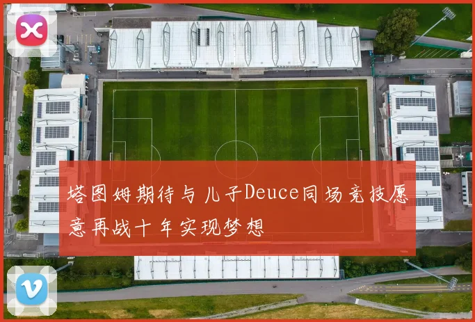 塔图姆期待与儿子Deuce同场竞技愿意再战十年实现梦想