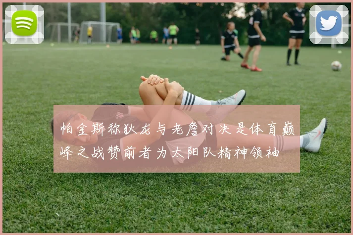 帕金斯称狄龙与老詹对决是体育巅峰之战赞前者为太阳队精神领袖