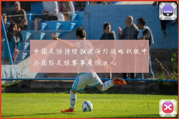 中国足协持续推进海外战略积极申办国际足球赛事展现决心