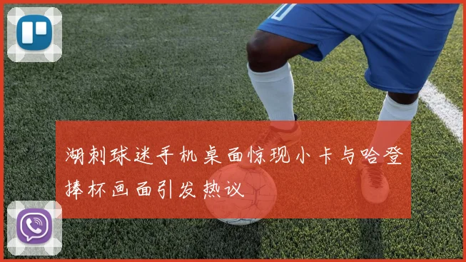 湖刺球迷手机桌面惊现小卡与哈登捧杯画面引发热议
