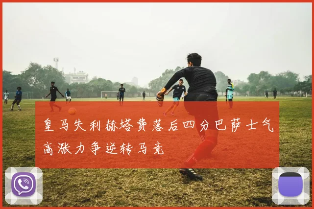 皇马失利赫塔费落后四分巴萨士气高涨力争逆转马竞