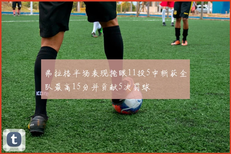 弗拉格半场表现抢眼11投5中斩获全队最高15分并贡献5次罚球