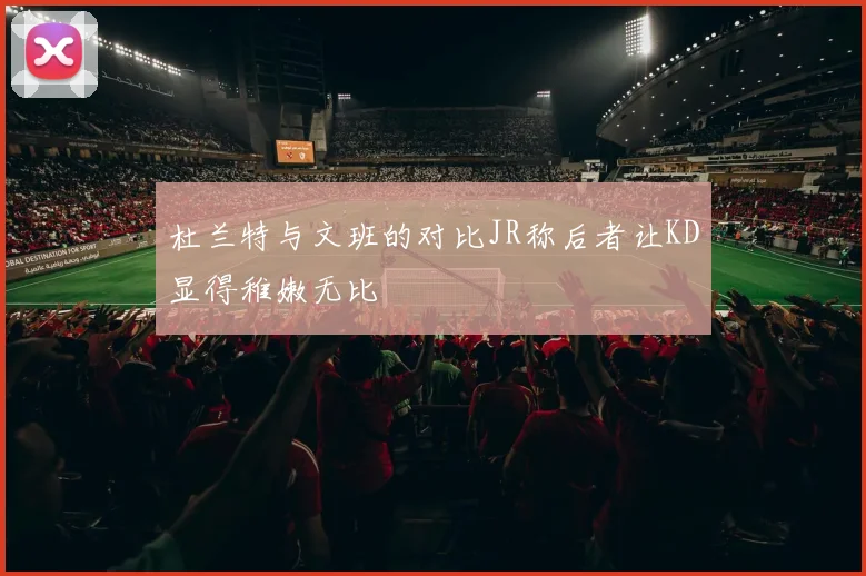 杜兰特与文班的对比JR称后者让KD显得稚嫩无比