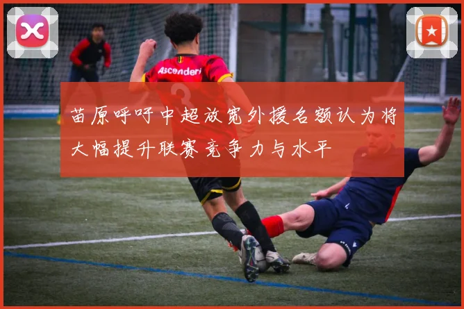 苗原呼吁中超放宽外援名额认为将大幅提升联赛竞争力与水平