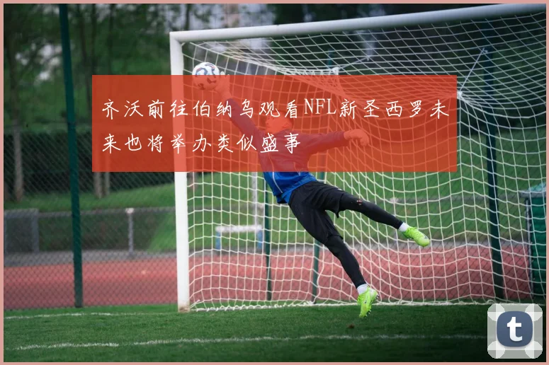 齐沃前往伯纳乌观看NFL新圣西罗未来也将举办类似盛事