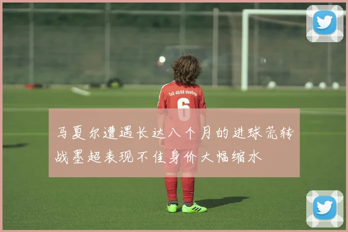 马夏尔遭遇长达八个月的进球荒转战墨超表现不佳身价大幅缩水