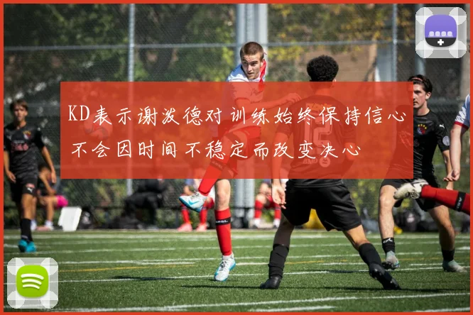 KD表示谢泼德对训练始终保持信心不会因时间不稳定而改变决心