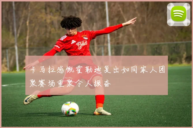 卡马拉感慨霍勒迪复出如同家人团聚赛场重聚令人振奋
