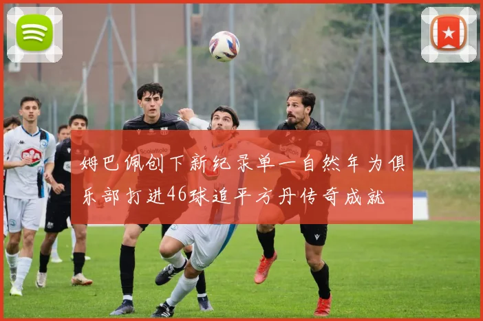姆巴佩创下新纪录单一自然年为俱乐部打进46球追平方丹传奇成就