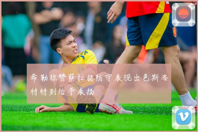 希勒称赞萨拉赫防守表现出色斯洛特特别给予表扬