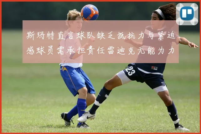 斯玛特直言球队缺乏抵抗力与紧迫感球员需承担责任雷迪克无能为力