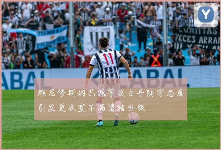 维尼修斯姆巴佩等攻击手防守态度引发更衣室不满情绪升级