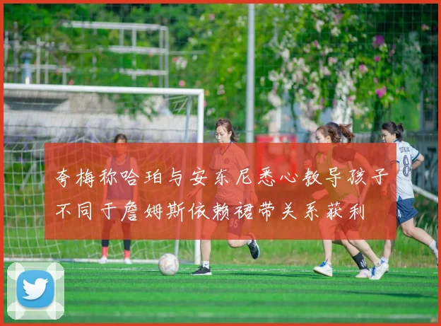 夸梅称哈珀与安东尼悉心教导孩子不同于詹姆斯依赖裙带关系获利