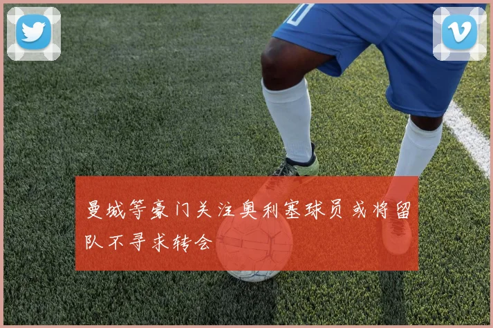 曼城等豪门关注奥利塞球员或将留队不寻求转会