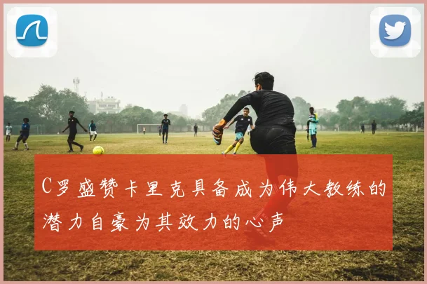 C罗盛赞卡里克具备成为伟大教练的潜力自豪为其效力的心声